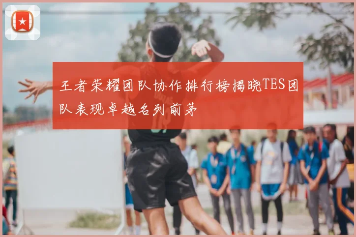王者荣耀团队协作排行榜揭晓TES团队表现卓越名列前茅