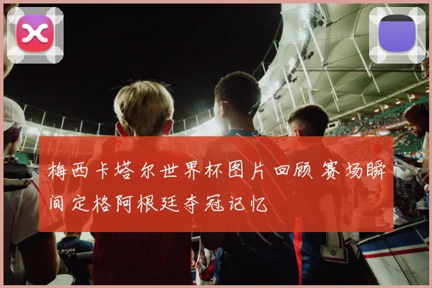 梅西卡塔尔世界杯图片回顾 赛场瞬间定格阿根廷夺冠记忆