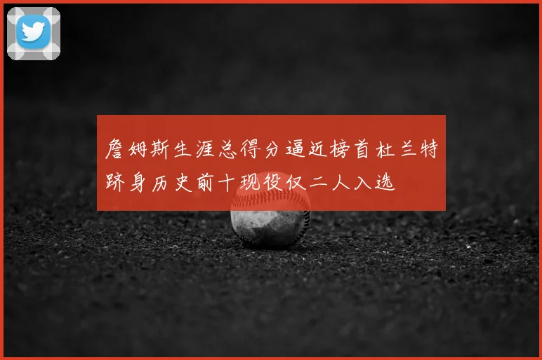 詹姆斯生涯总得分逼近榜首杜兰特跻身历史前十现役仅二人入选