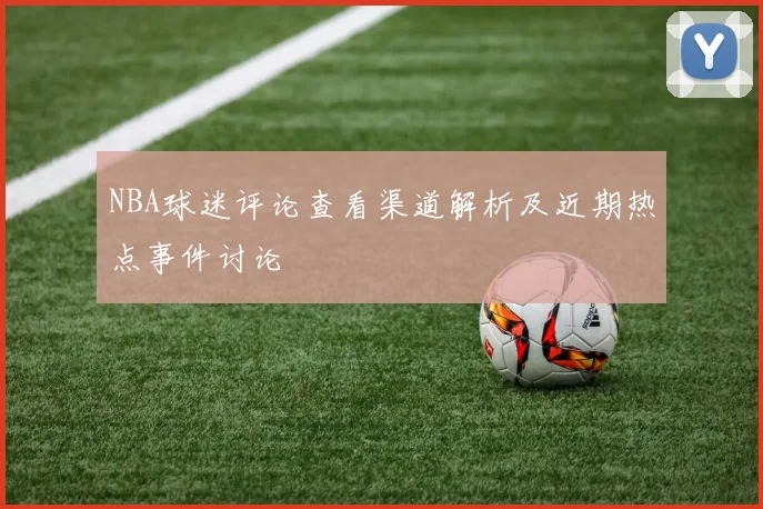 NBA球迷评论查看渠道解析及近期热点事件讨论