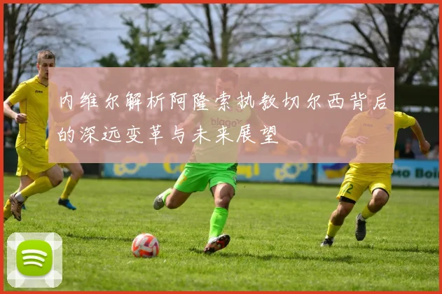 内维尔解析阿隆索执教切尔西背后的深远变革与未来展望