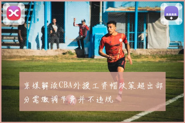 京媒解读CBA外援工资帽政策超出部分需缴调节费并不违规