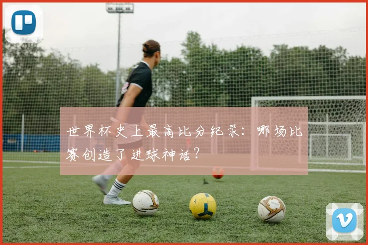 世界杯史上最高比分纪录:哪场比赛创造了进球神话?