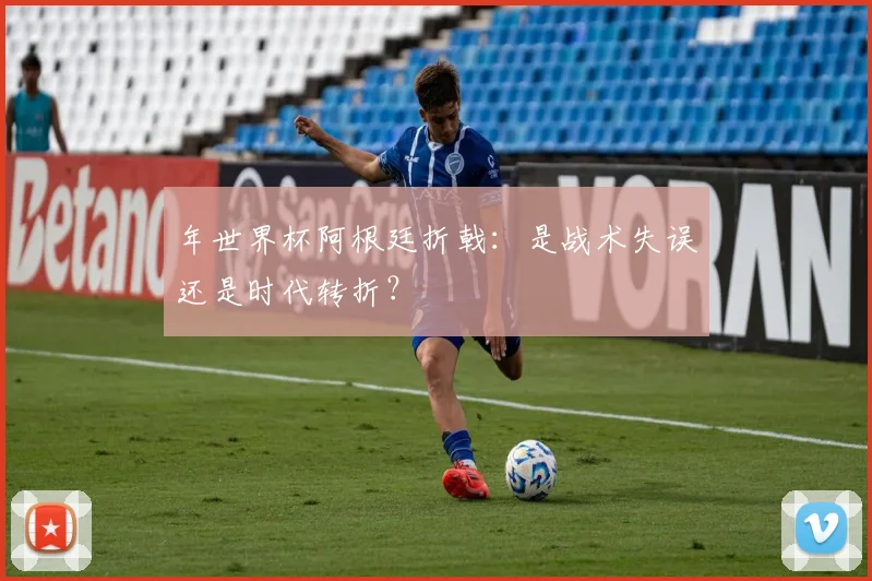 年世界杯阿根廷折戟:是战术失误还是时代转折?