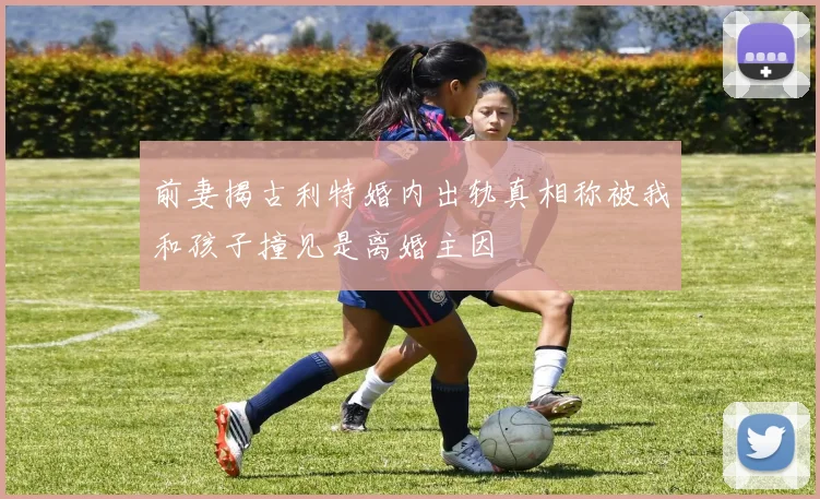 前妻揭古利特婚内出轨真相称被我和孩子撞见是离婚主因