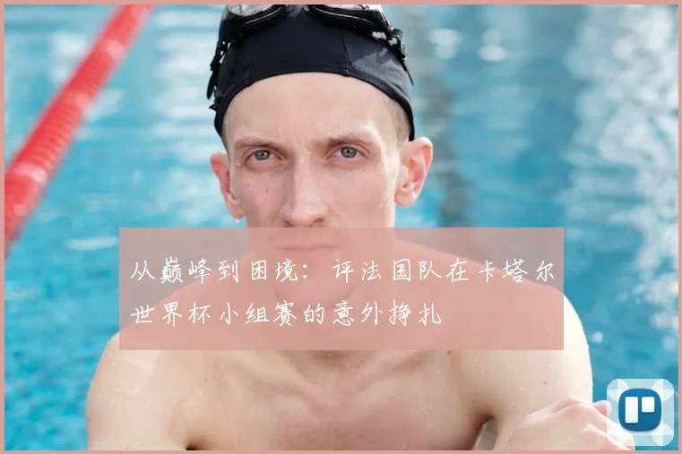 从巅峰到困境:评法国队在卡塔尔世界杯小组赛的意外挣扎