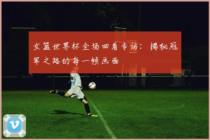 女篮世界杯全场回看专访:揭秘冠军之路的每一帧画面