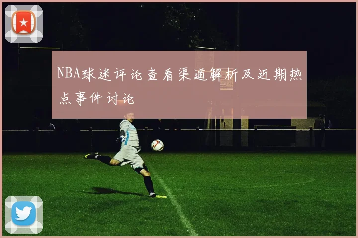 NBA球迷评论查看渠道解析及近期热点事件讨论