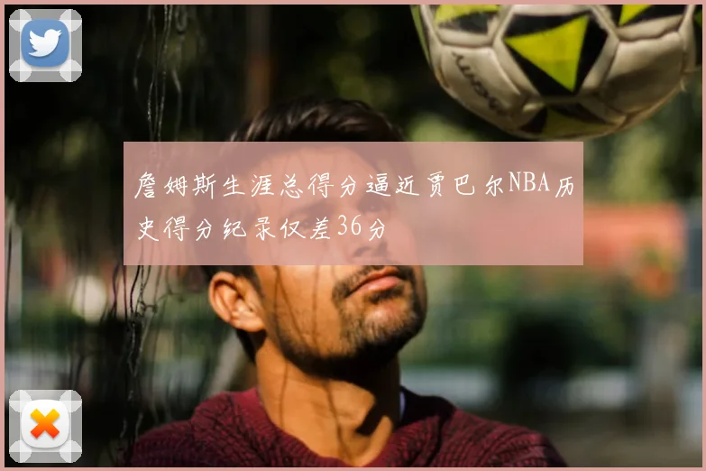 詹姆斯生涯总得分逼近贾巴尔NBA历史得分纪录仅差36分