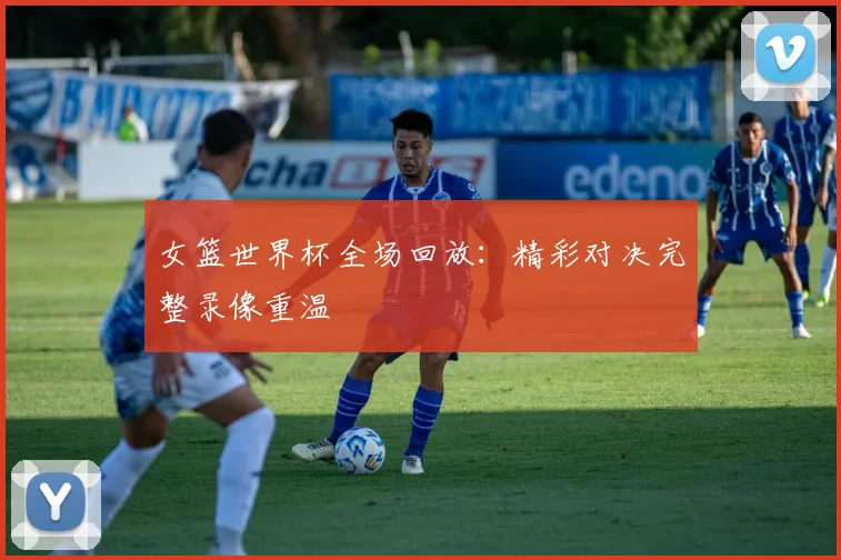 女篮世界杯全场回放：精彩对决完整录像重温