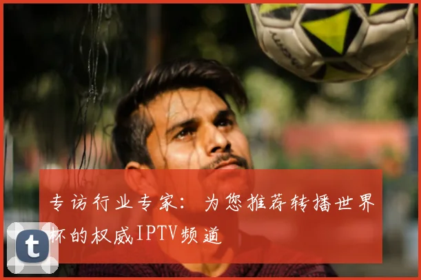 专访行业专家:为您推荐转播世界杯的权威IPTV频道