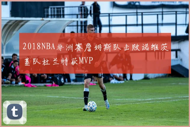 2018NBA非洲赛詹姆斯队击败诺维茨基队杜兰特获MVP