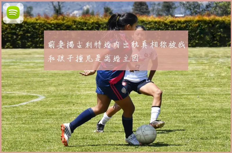 前妻揭古利特婚内出轨真相称被我和孩子撞见是离婚主因