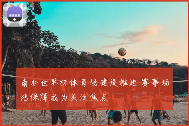 南非世界杯体育场建设推进 赛事场地保障成为关注焦点