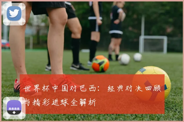 世界杯中国对巴西:经典对决回顾与精彩进球全解析