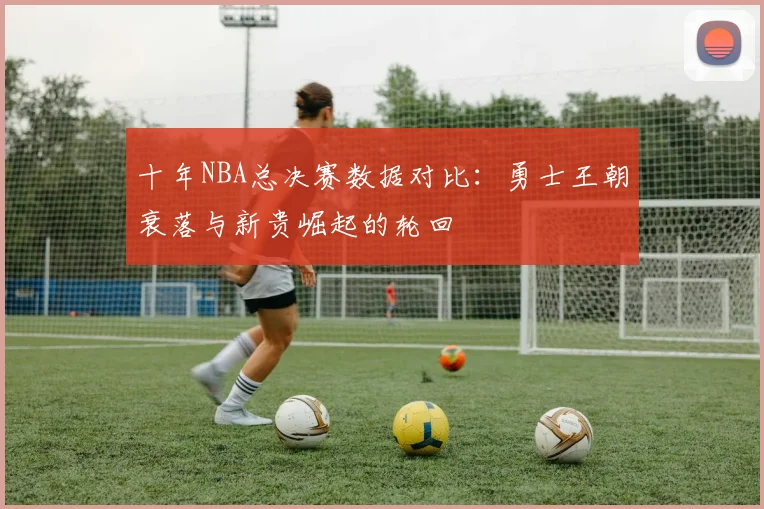十年NBA总决赛数据对比:勇士王朝衰落与新贵崛起的轮回
