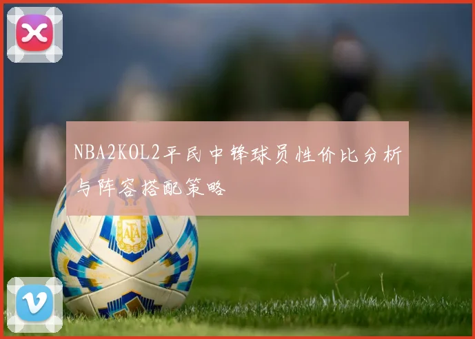 NBA2KOL2平民中锋球员性价比分析与阵容搭配策略