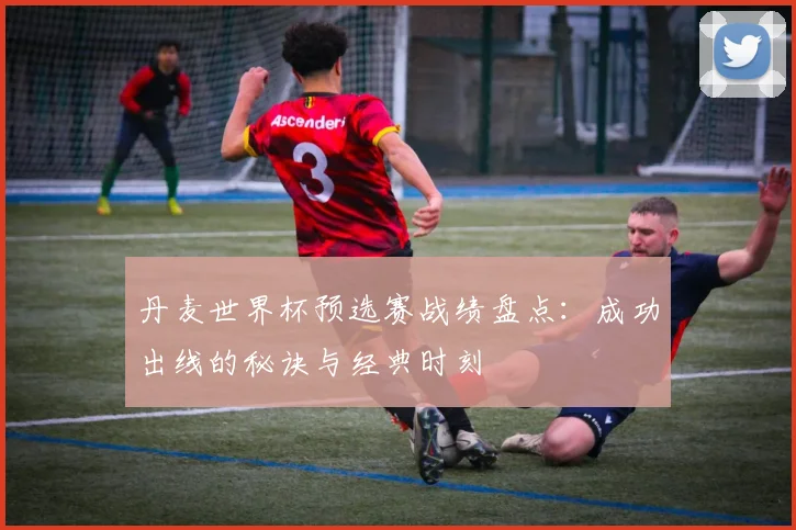 丹麦世界杯预选赛战绩盘点:成功出线的秘诀与经典时刻
