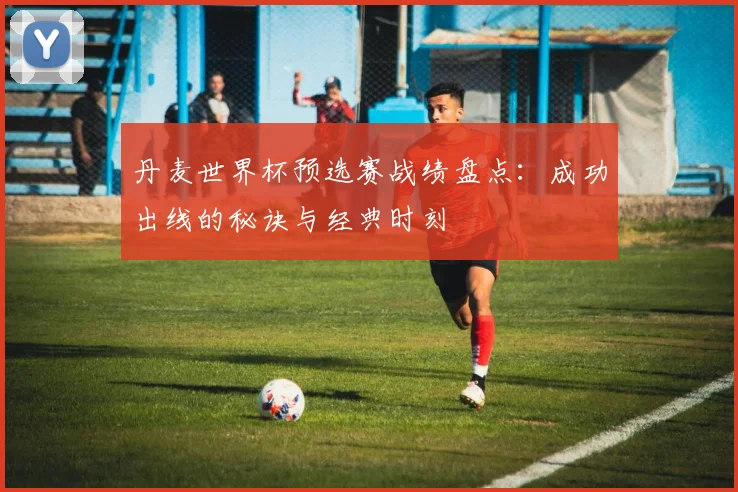 丹麦世界杯预选赛战绩盘点:成功出线的秘诀与经典时刻