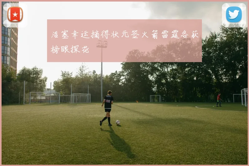 活塞幸运摘得状元签火箭雷霆各获榜眼探花