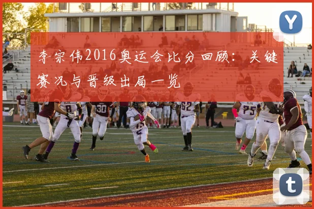 李宗伟2016奥运会比分回顾：关键赛况与晋级出局一览
