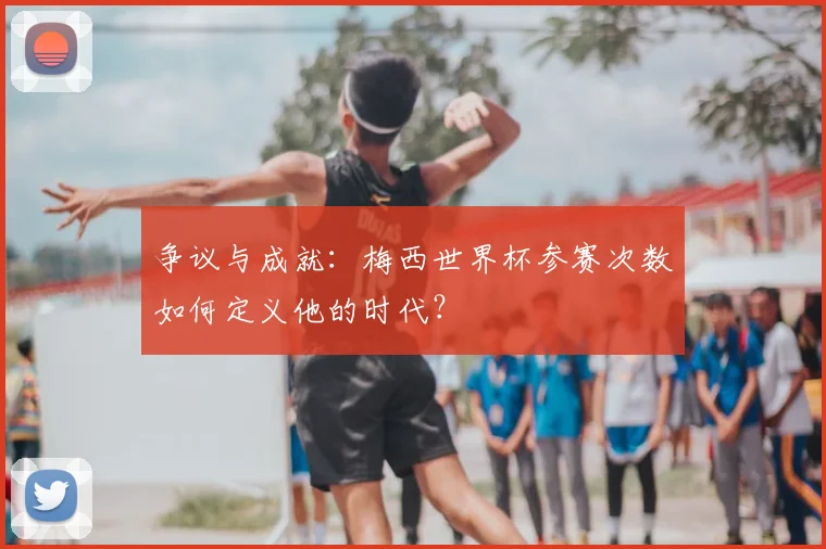 争议与成就：梅西世界杯参赛次数如何定义他的时代？