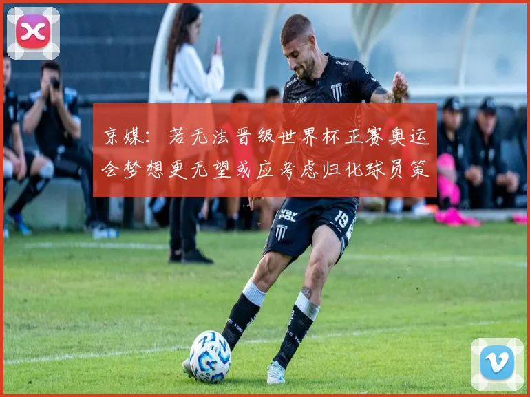 京媒：若无法晋级世界杯正赛奥运会梦想更无望或应考虑归化球员策略