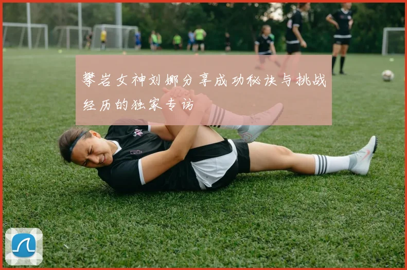 攀岩女神刘娜分享成功秘诀与挑战经历的独家专访