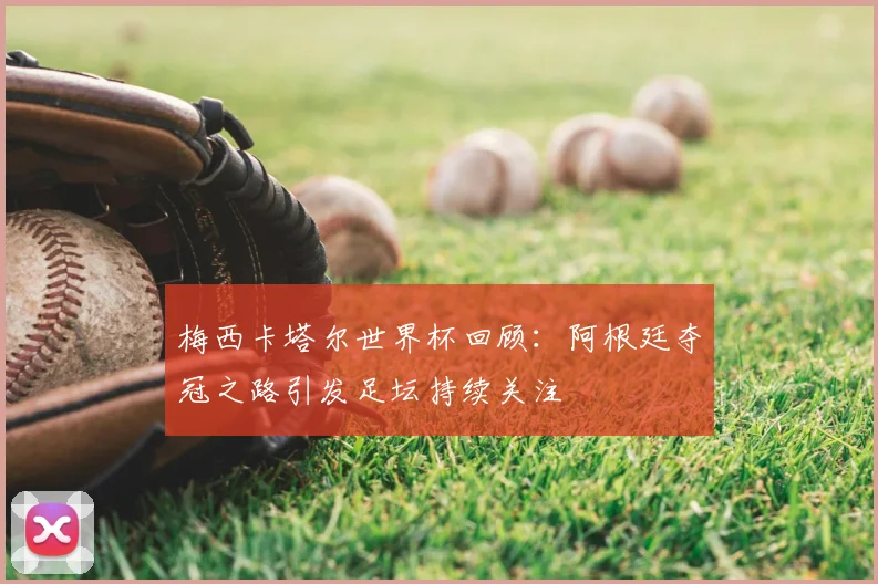 梅西卡塔尔世界杯回顾:阿根廷夺冠之路引发足坛持续关注