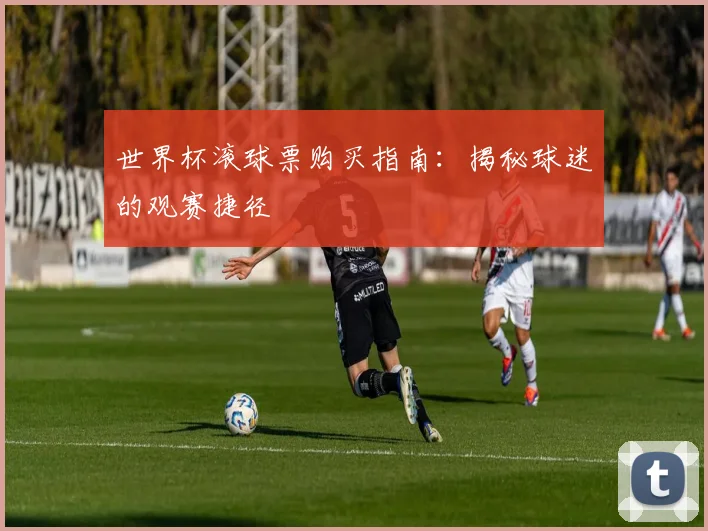 世界杯滚球票购买指南:揭秘球迷的观赛捷径