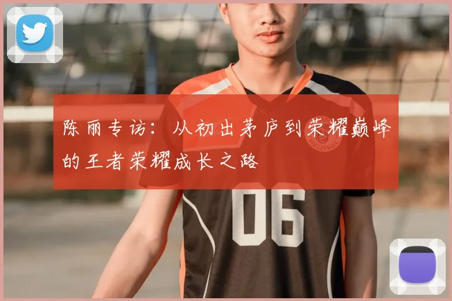 陈丽专访:从初出茅庐到荣耀巅峰的王者荣耀成长之路