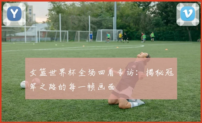 女篮世界杯全场回看专访:揭秘冠军之路的每一帧画面