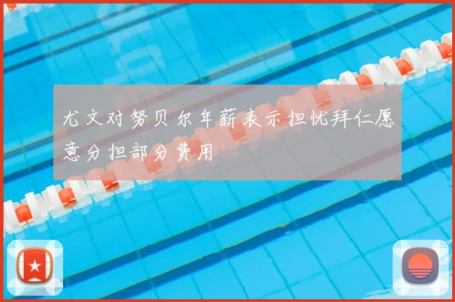 尤文对努贝尔年薪表示担忧拜仁愿意分担部分费用