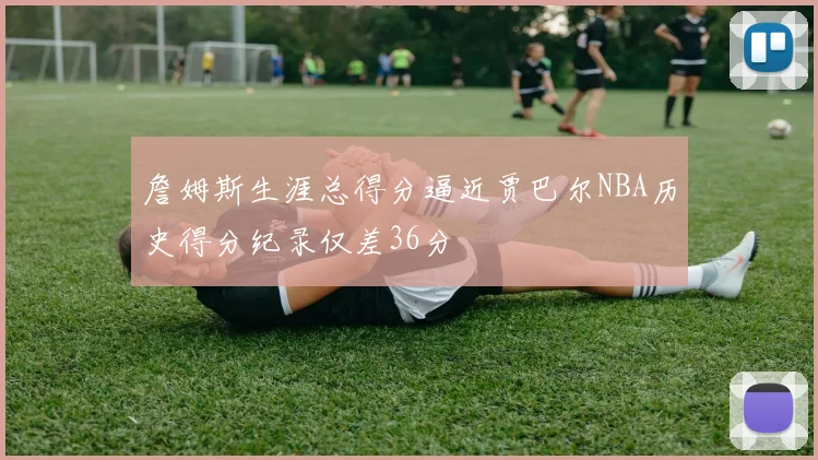 詹姆斯生涯总得分逼近贾巴尔NBA历史得分纪录仅差36分