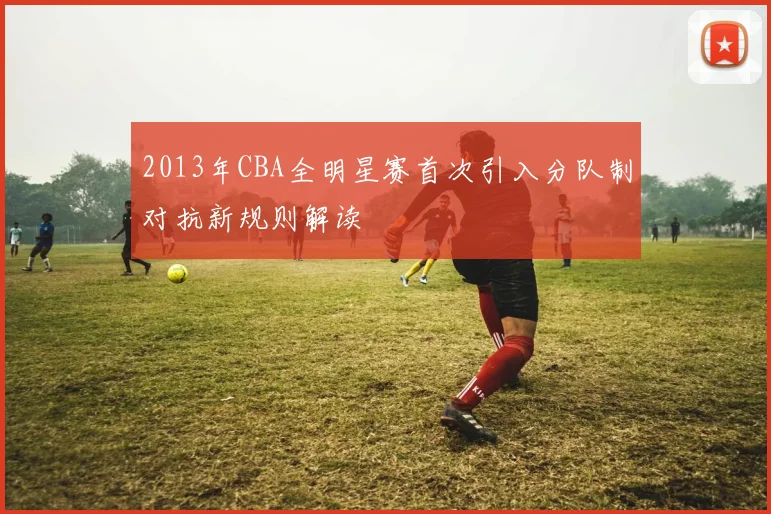 2013年CBA全明星赛首次引入分队制对抗新规则解读