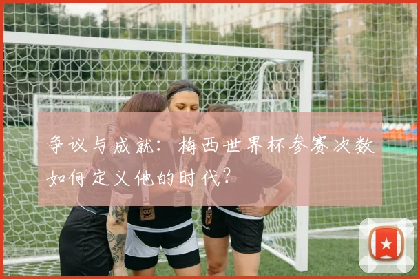 争议与成就:梅西世界杯参赛次数如何定义他的时代?