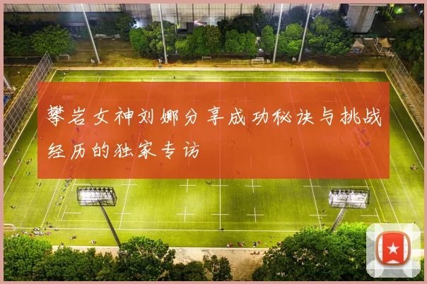攀岩女神刘娜分享成功秘诀与挑战经历的独家专访