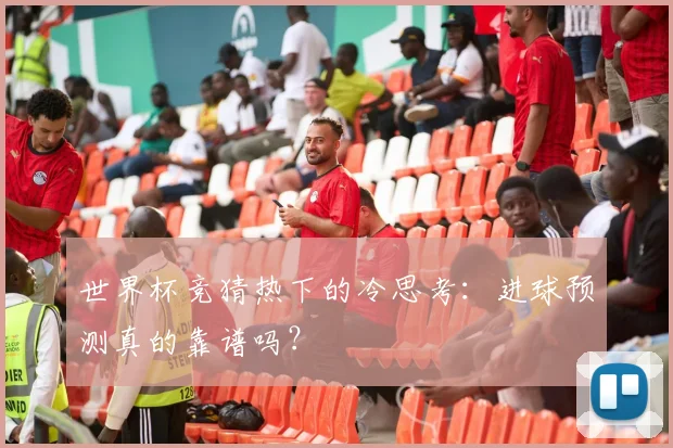 世界杯竞猜热下的冷思考:进球预测真的靠谱吗?