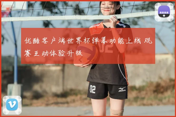 优酷客户端世界杯弹幕功能上线 观赛互动体验升级
