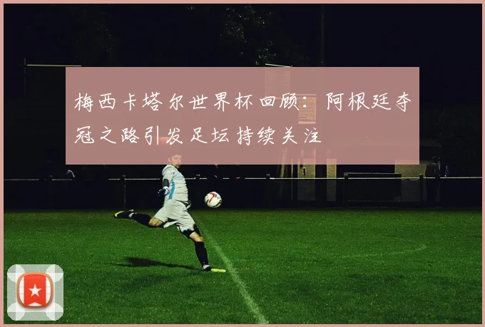 梅西卡塔尔世界杯回顾:阿根廷夺冠之路引发足坛持续关注