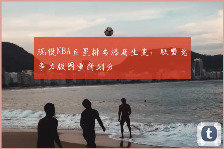 现役NBA巨星排名格局生变，联盟竞争力版图重新划分