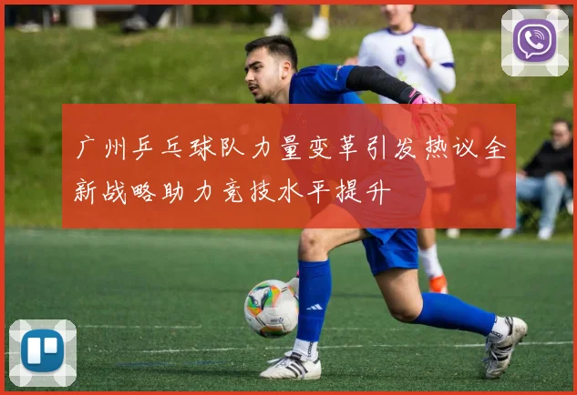 广州乒乓球队力量变革引发热议全新战略助力竞技水平提升
