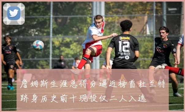 詹姆斯生涯总得分逼近榜首杜兰特跻身历史前十现役仅二人入选