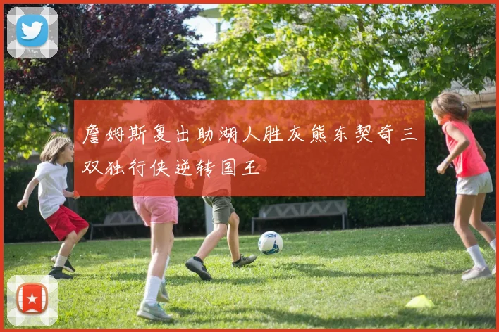 詹姆斯复出助湖人胜灰熊东契奇三双独行侠逆转国王