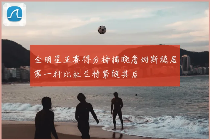 全明星正赛得分榜揭晓詹姆斯稳居第一科比杜兰特紧随其后