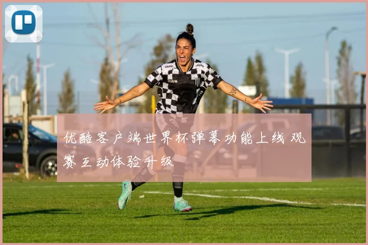优酷客户端世界杯弹幕功能上线 观赛互动体验升级